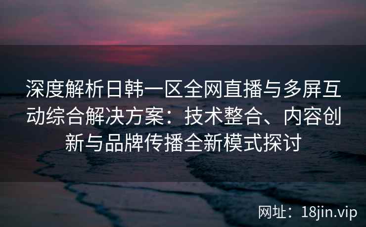 深度解析日韩一区全网直播与多屏互动综合解决方案：技术整合、内容创新与品牌传播全新模式探讨