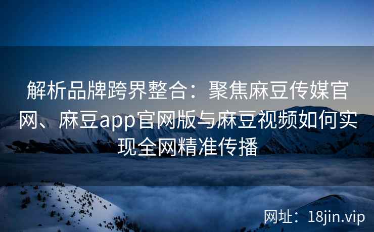 解析品牌跨界整合：聚焦麻豆传媒官网、麻豆app官网版与麻豆视频如何实现全网精准传播