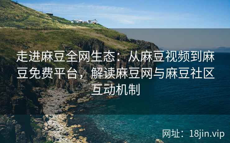 走进麻豆全网生态：从麻豆视频到麻豆免费平台，解读麻豆网与麻豆社区互动机制