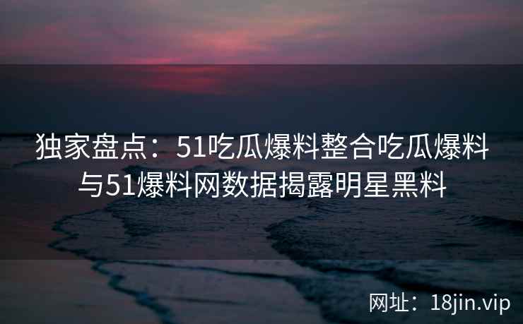 独家盘点：51吃瓜爆料整合吃瓜爆料与51爆料网数据揭露明星黑料