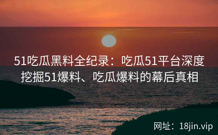 51吃瓜黑料全纪录：吃瓜51平台深度挖掘51爆料、吃瓜爆料的幕后真相