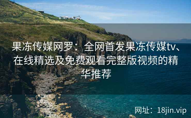 果冻传媒网罗：全网首发果冻传媒tv、在线精选及免费观看完整版视频的精华推荐