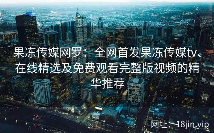 果冻传媒网罗：全网首发果冻传媒tv、在线精选及免费观看完整版视频的精华推荐