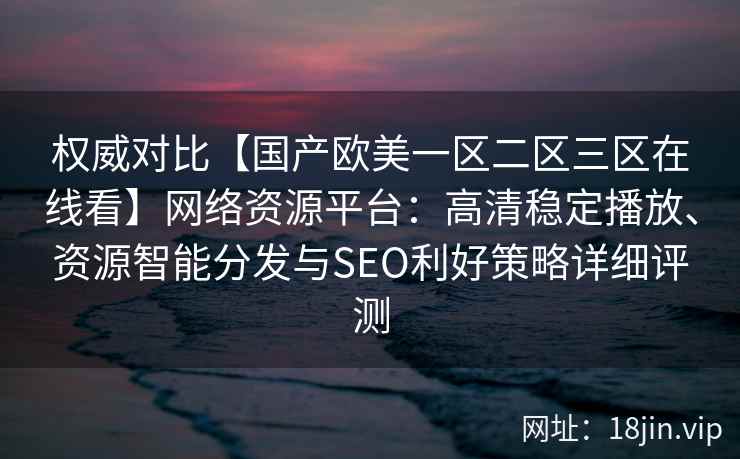 权威对比【国产欧美一区二区三区在线看】网络资源平台：高清稳定播放、资源智能分发与SEO利好策略详细评测