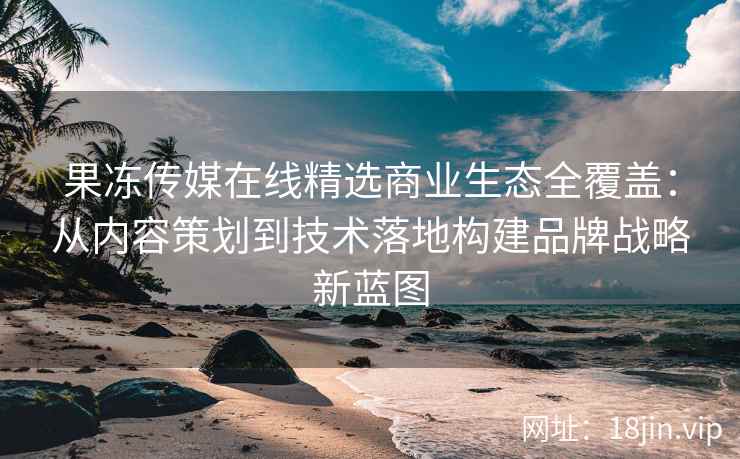 果冻传媒在线精选商业生态全覆盖：从内容策划到技术落地构建品牌战略新蓝图