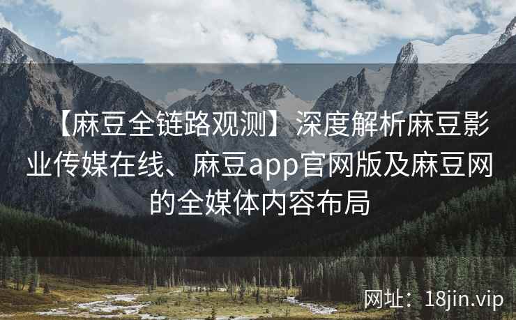 【麻豆全链路观测】深度解析麻豆影业传媒在线、麻豆app官网版及麻豆网的全媒体内容布局