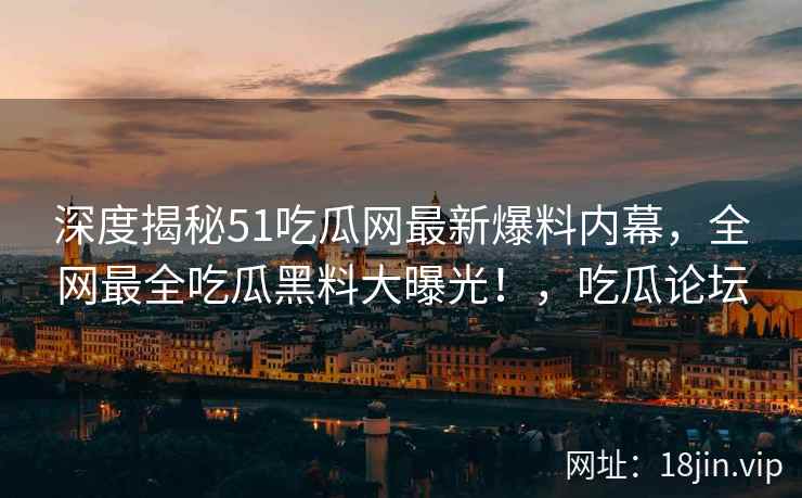 深度揭秘51吃瓜网最新爆料内幕，全网最全吃瓜黑料大曝光！，吃瓜论坛