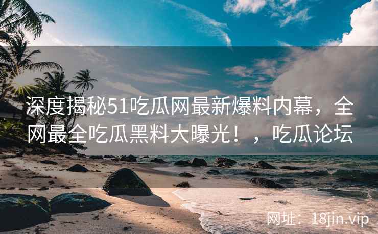 深度揭秘51吃瓜网最新爆料内幕，全网最全吃瓜黑料大曝光！，吃瓜论坛