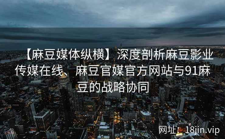 【麻豆媒体纵横】深度剖析麻豆影业传媒在线、麻豆官媒官方网站与91麻豆的战略协同