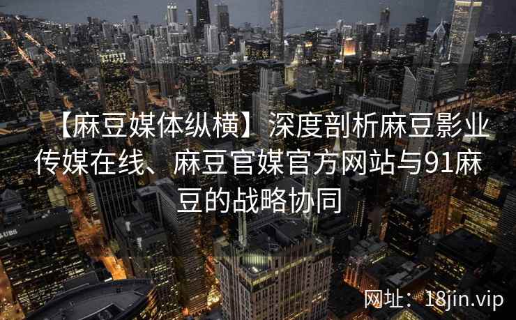 【麻豆媒体纵横】深度剖析麻豆影业传媒在线、麻豆官媒官方网站与91麻豆的战略协同