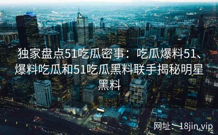 独家盘点51吃瓜密事：吃瓜爆料51、爆料吃瓜和51吃瓜黑料联手揭秘明星黑料