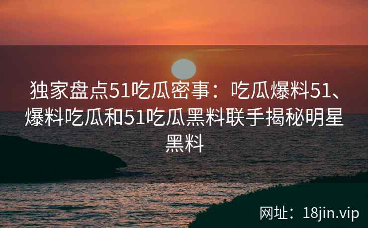 独家盘点51吃瓜密事：吃瓜爆料51、爆料吃瓜和51吃瓜黑料联手揭秘明星黑料