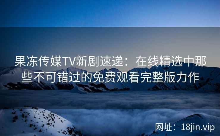 果冻传媒TV新剧速递：在线精选中那些不可错过的免费观看完整版力作