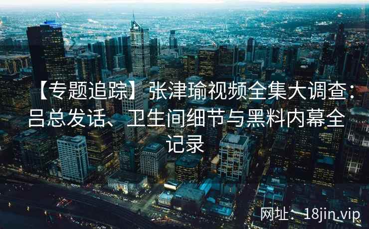 【专题追踪】张津瑜视频全集大调查：吕总发话、卫生间细节与黑料内幕全记录