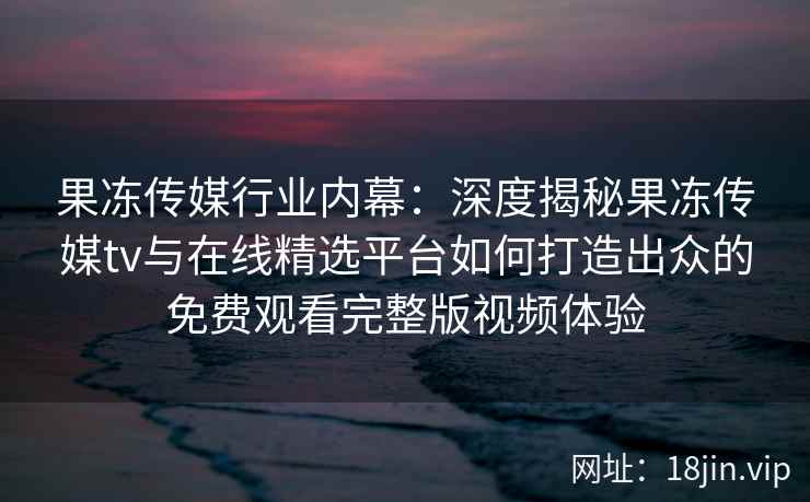 果冻传媒行业内幕：深度揭秘果冻传媒tv与在线精选平台如何打造出众的免费观看完整版视频体验