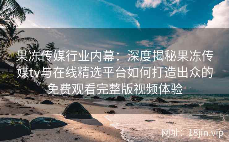 果冻传媒行业内幕：深度揭秘果冻传媒tv与在线精选平台如何打造出众的免费观看完整版视频体验