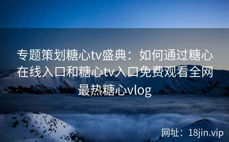 专题策划糖心tv盛典：如何通过糖心在线入口和糖心tv入口免费观看全网最热糖心vlog
