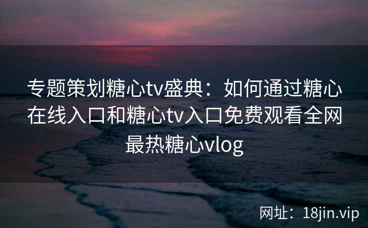 专题策划糖心tv盛典：如何通过糖心在线入口和糖心tv入口免费观看全网最热糖心vlog