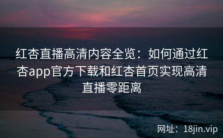 红杏直播高清内容全览：如何通过红杏app官方下载和红杏首页实现高清直播零距离