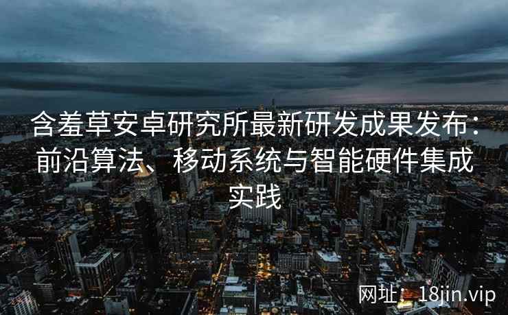 含羞草安卓研究所最新研发成果发布：前沿算法、移动系统与智能硬件集成实践