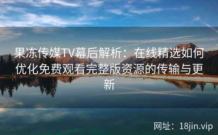 果冻传媒TV幕后解析：在线精选如何优化免费观看完整版资源的传输与更新