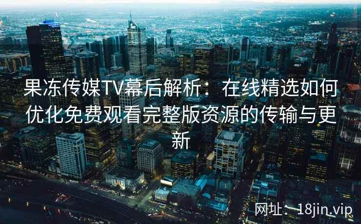 果冻传媒TV幕后解析：在线精选如何优化免费观看完整版资源的传输与更新