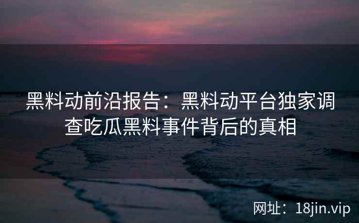 黑料动前沿报告：黑料动平台独家调查吃瓜黑料事件背后的真相