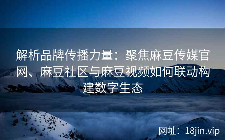 解析品牌传播力量：聚焦麻豆传媒官网、麻豆社区与麻豆视频如何联动构建数字生态
