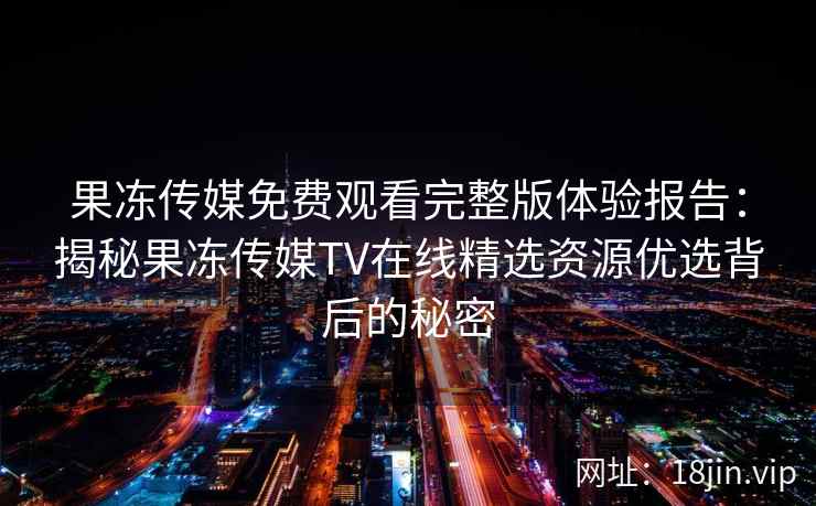 果冻传媒免费观看完整版体验报告：揭秘果冻传媒TV在线精选资源优选背后的秘密