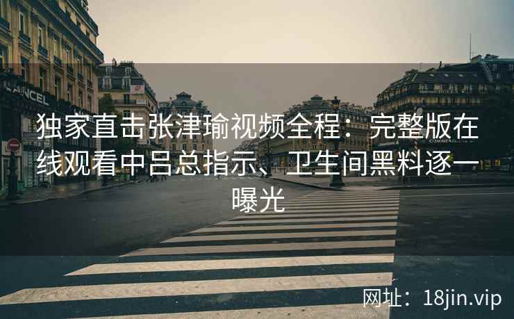 独家直击张津瑜视频全程：完整版在线观看中吕总指示、卫生间黑料逐一曝光