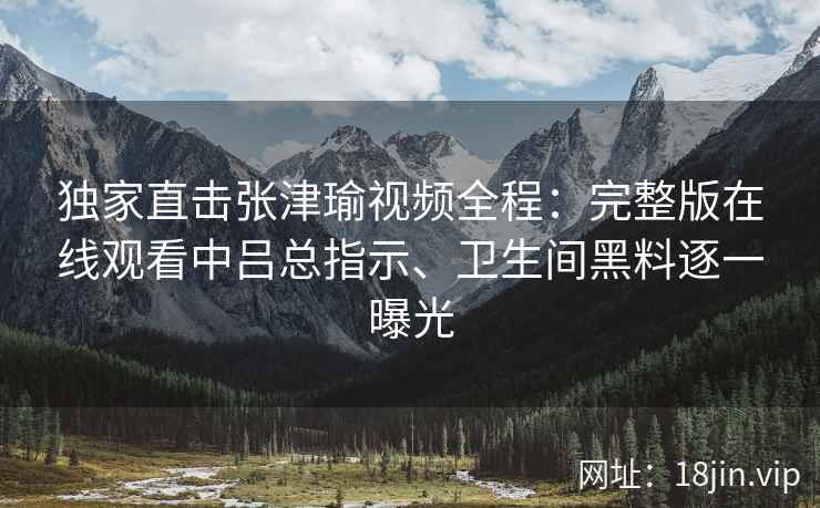 独家直击张津瑜视频全程：完整版在线观看中吕总指示、卫生间黑料逐一曝光
