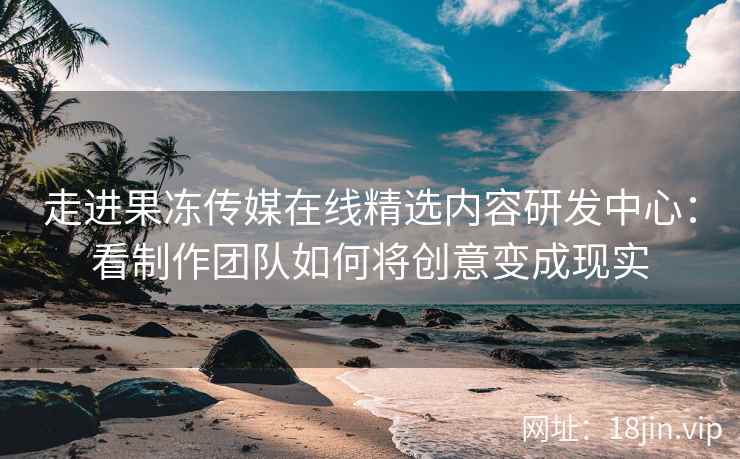 走进果冻传媒在线精选内容研发中心：看制作团队如何将创意变成现实