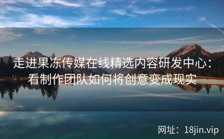 走进果冻传媒在线精选内容研发中心：看制作团队如何将创意变成现实