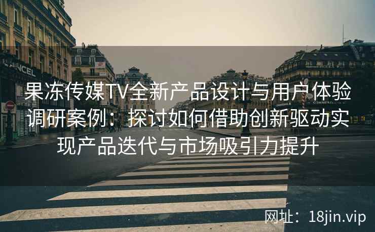 果冻传媒TV全新产品设计与用户体验调研案例：探讨如何借助创新驱动实现产品迭代与市场吸引力提升