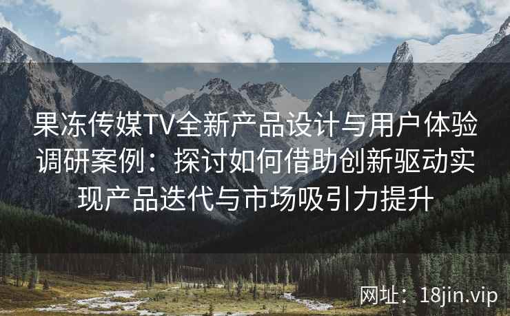 果冻传媒TV全新产品设计与用户体验调研案例：探讨如何借助创新驱动实现产品迭代与市场吸引力提升