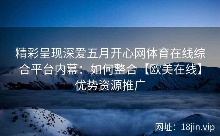 精彩呈现深爱五月开心网体育在线综合平台内幕：如何整合【欧美在线】优势资源推广