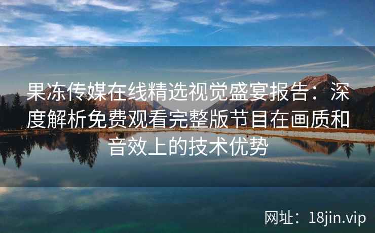 果冻传媒在线精选视觉盛宴报告：深度解析免费观看完整版节目在画质和音效上的技术优势