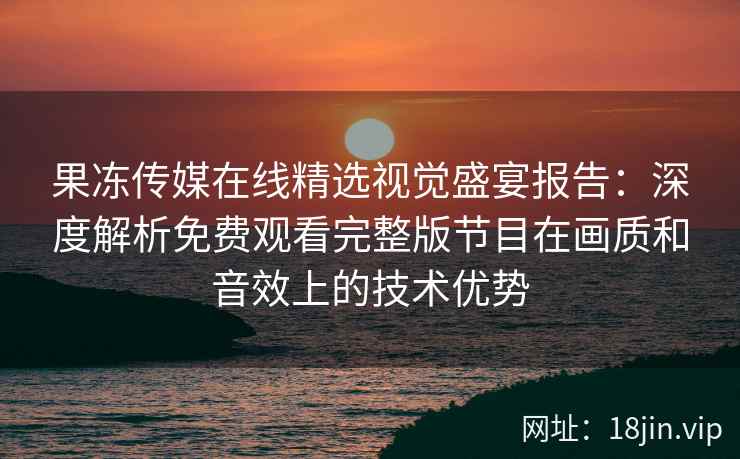 果冻传媒在线精选视觉盛宴报告：深度解析免费观看完整版节目在画质和音效上的技术优势