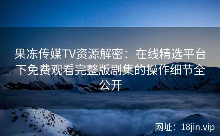 果冻传媒TV资源解密：在线精选平台下免费观看完整版剧集的操作细节全公开