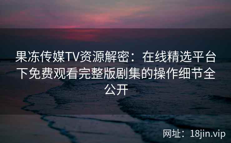 果冻传媒TV资源解密：在线精选平台下免费观看完整版剧集的操作细节全公开