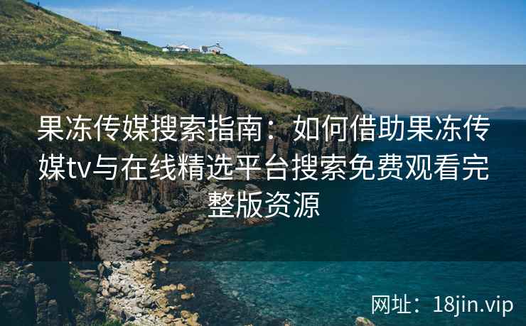 果冻传媒搜索指南：如何借助果冻传媒tv与在线精选平台搜索免费观看完整版资源