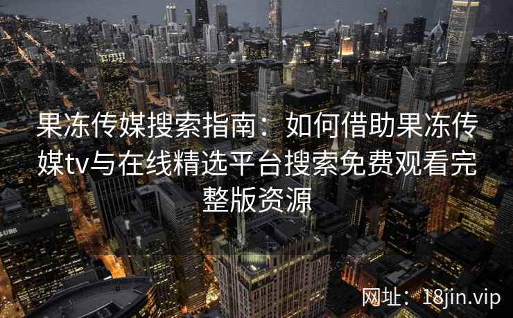 果冻传媒搜索指南：如何借助果冻传媒tv与在线精选平台搜索免费观看完整版资源
