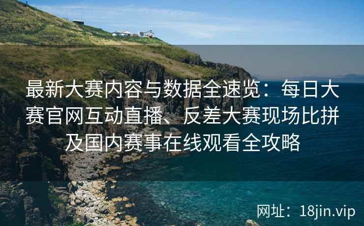 最新大赛内容与数据全速览：每日大赛官网互动直播、反差大赛现场比拼及国内赛事在线观看全攻略