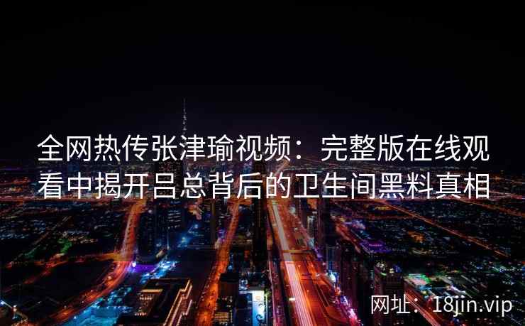全网热传张津瑜视频：完整版在线观看中揭开吕总背后的卫生间黑料真相