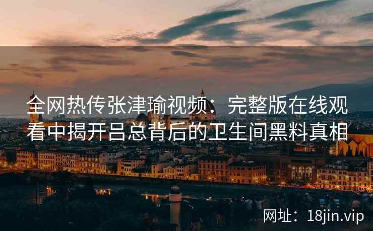 全网热传张津瑜视频：完整版在线观看中揭开吕总背后的卫生间黑料真相