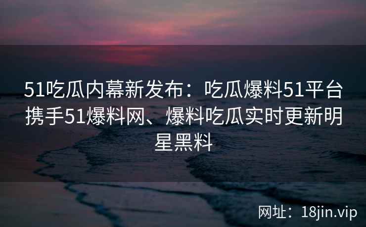 51吃瓜内幕新发布：吃瓜爆料51平台携手51爆料网、爆料吃瓜实时更新明星黑料