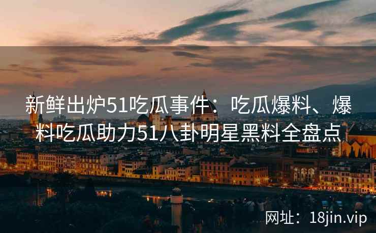 新鲜出炉51吃瓜事件：吃瓜爆料、爆料吃瓜助力51八卦明星黑料全盘点