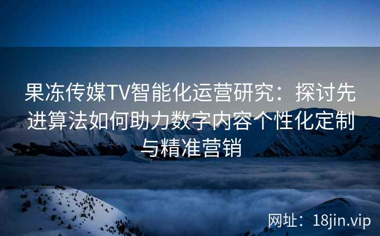 果冻传媒TV智能化运营研究：探讨先进算法如何助力数字内容个性化定制与精准营销