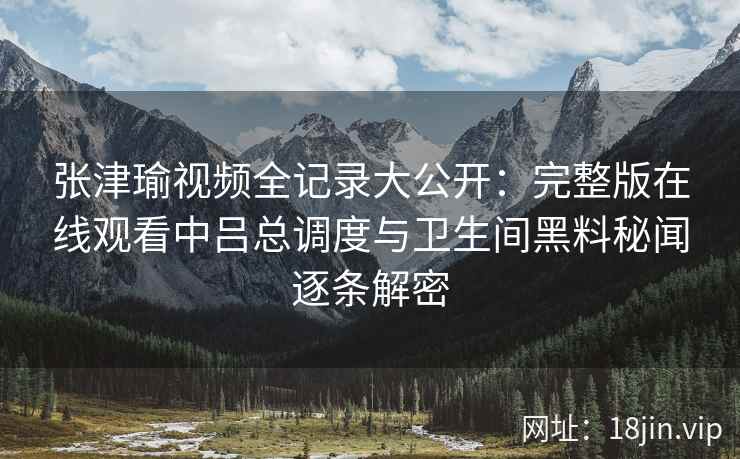 张津瑜视频全记录大公开：完整版在线观看中吕总调度与卫生间黑料秘闻逐条解密