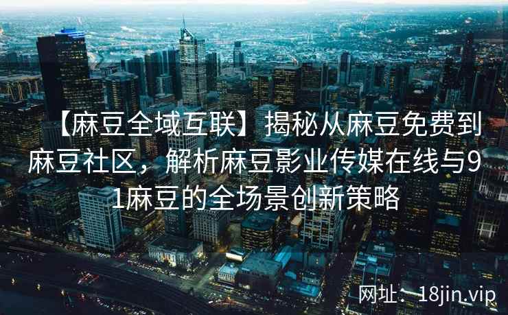【麻豆全域互联】揭秘从麻豆免费到麻豆社区，解析麻豆影业传媒在线与91麻豆的全场景创新策略